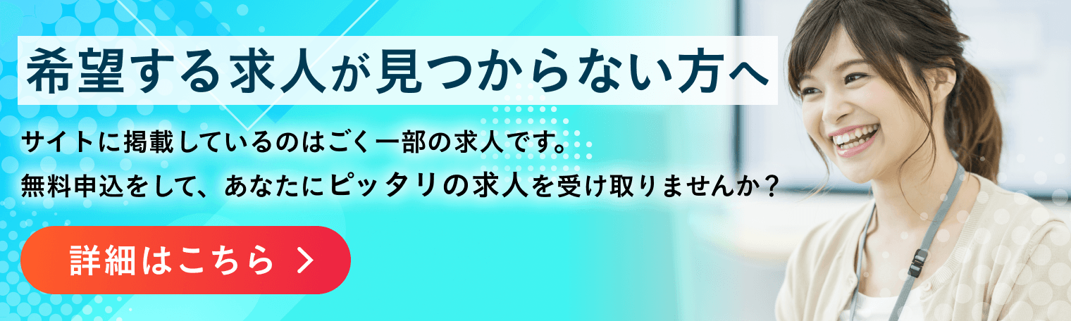 希望する求人が見つからない方へ サイトに掲載しているのはごく一部の求人です。無料申込をして、あなたにピッタリの求人を受け取りませんか？ 詳細はこちら